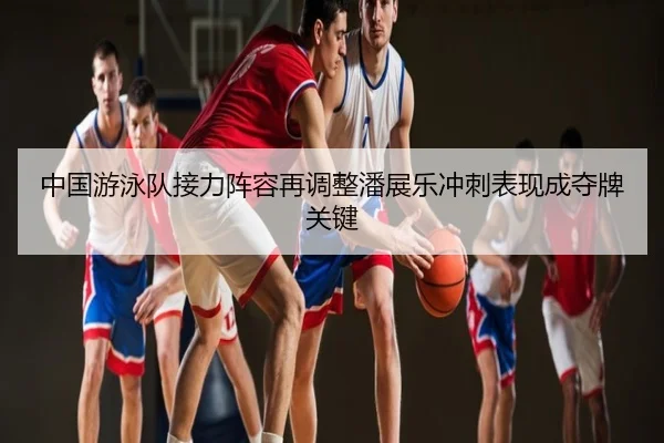 中国游泳队接力阵容再调整潘展乐冲刺表现成夺牌关键