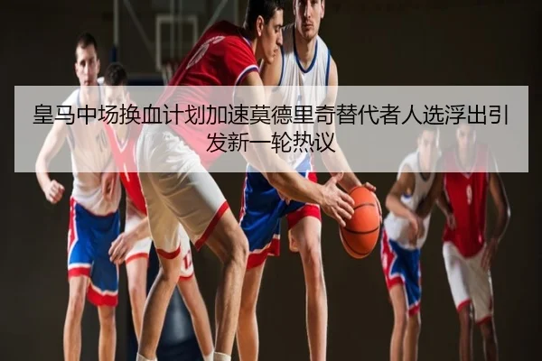 皇马中场换血计划加速莫德里奇替代者人选浮出引发新一轮热议
