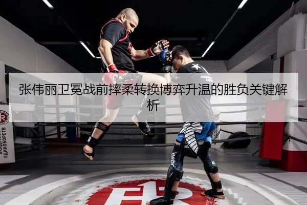 张伟丽卫冕战前摔柔转换博弈升温的胜负关键解析