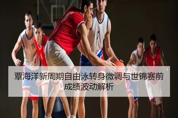 覃海洋新周期自由泳转身微调与世锦赛前成绩波动解析