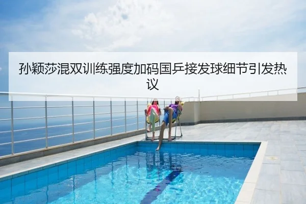 孙颖莎混双训练强度加码国乒接发球细节引发热议