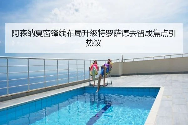 阿森纳夏窗锋线布局升级特罗萨德去留成焦点引热议