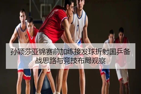 孙颖莎亚锦赛前加练接发球折射国乒备战思路与竞技布局观察