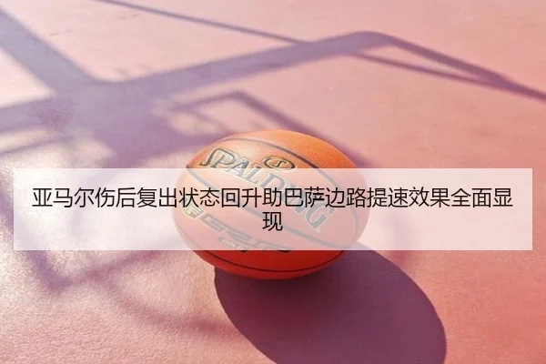 亚马尔伤后复出状态回升助巴萨边路提速效果全面显现