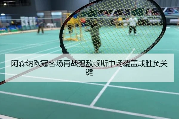 阿森纳欧冠客场再战强敌赖斯中场覆盖成胜负关键